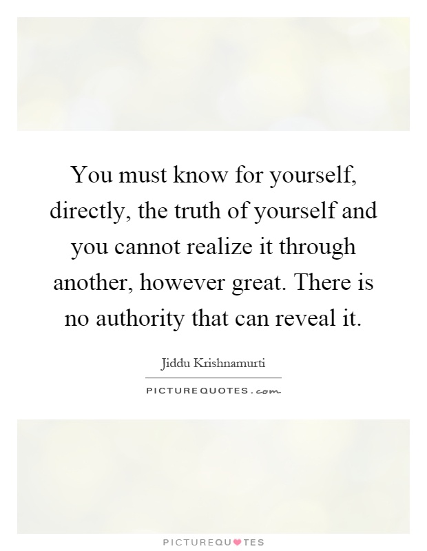 You must know for yourself, directly, the truth of yourself and you cannot realize it through another, however great. There is no authority that can reveal it Picture Quote #1