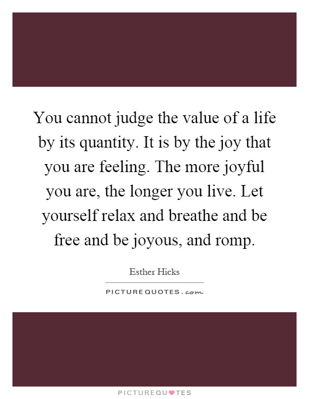 You cannot judge the value of a life by its quantity. It is by the joy that you are feeling. The more joyful you are, the longer you live. Let yourself relax and breathe and be free and be joyous, and romp Picture Quote #1