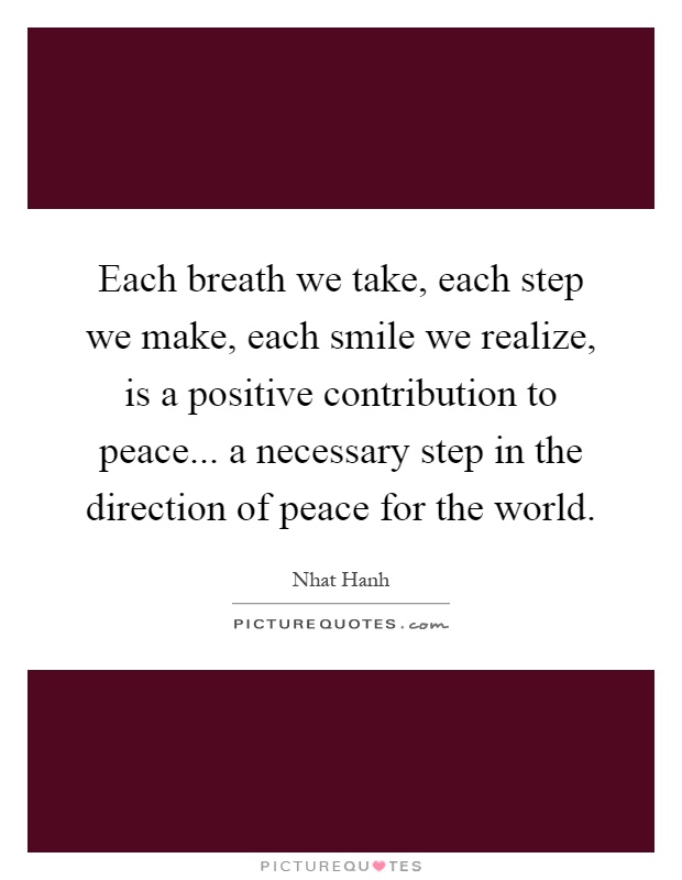 Each breath we take, each step we make, each smile we realize, is a positive contribution to peace... a necessary step in the direction of peace for the world Picture Quote #1