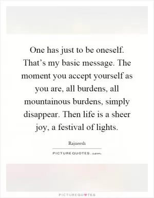One has just to be oneself. That’s my basic message. The moment you accept yourself as you are, all burdens, all mountainous burdens, simply disappear. Then life is a sheer joy, a festival of lights Picture Quote #1