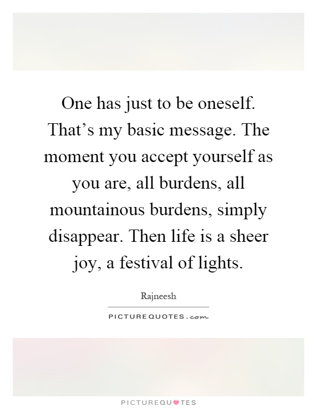 One has just to be oneself. That's my basic message. The moment you accept yourself as you are, all burdens, all mountainous burdens, simply disappear. Then life is a sheer joy, a festival of lights Picture Quote #1