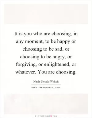It is you who are choosing, in any moment, to be happy or choosing to be sad, or choosing to be angry, or forgiving, or enlightened, or whatever. You are choosing Picture Quote #1