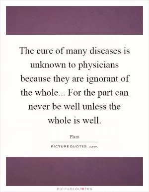 The cure of many diseases is unknown to physicians because they are ignorant of the whole... For the part can never be well unless the whole is well Picture Quote #1