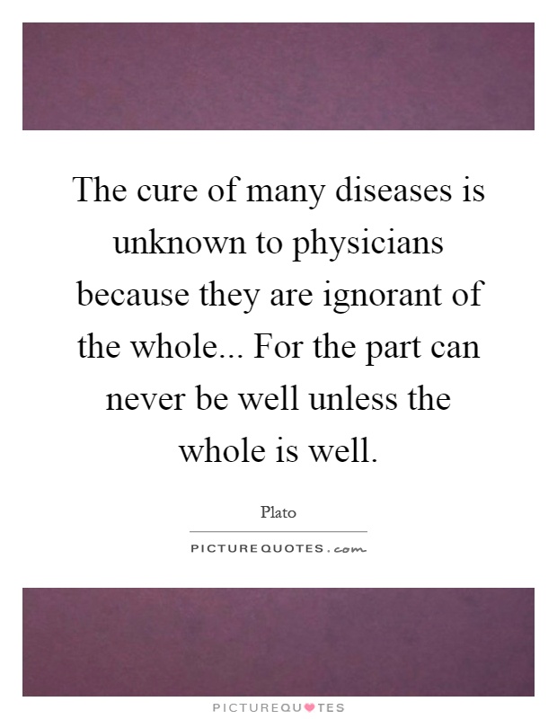 The cure of many diseases is unknown to physicians because they are ignorant of the whole... For the part can never be well unless the whole is well Picture Quote #1