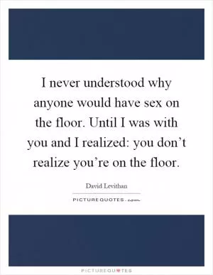 I never understood why anyone would have sex on the floor. Until I was with you and I realized: you don’t realize you’re on the floor Picture Quote #1