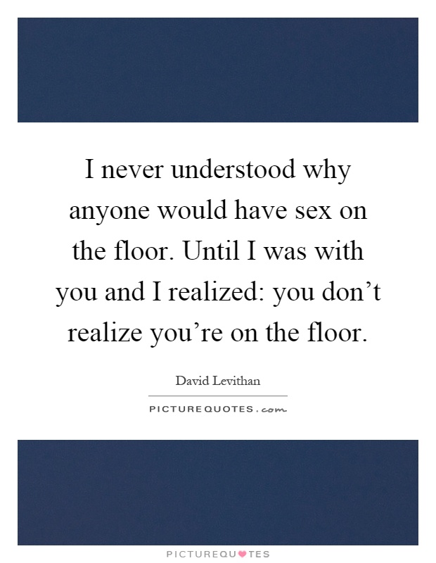 I never understood why anyone would have sex on the floor. Until I was with you and I realized: you don't realize you're on the floor Picture Quote #1