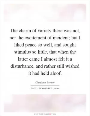 The charm of variety there was not, nor the excitement of incident; but I liked peace so well, and sought stimulus so little, that when the latter came I almost felt it a disturbance, and rather still wished it had held aloof Picture Quote #1