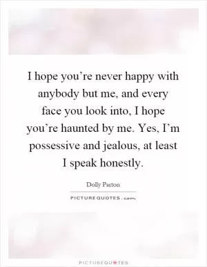 I hope you’re never happy with anybody but me, and every face you look into, I hope you’re haunted by me. Yes, I’m possessive and jealous, at least I speak honestly Picture Quote #1