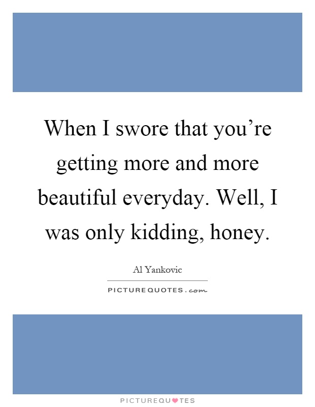 When I swore that you're getting more and more beautiful everyday. Well, I was only kidding, honey Picture Quote #1
