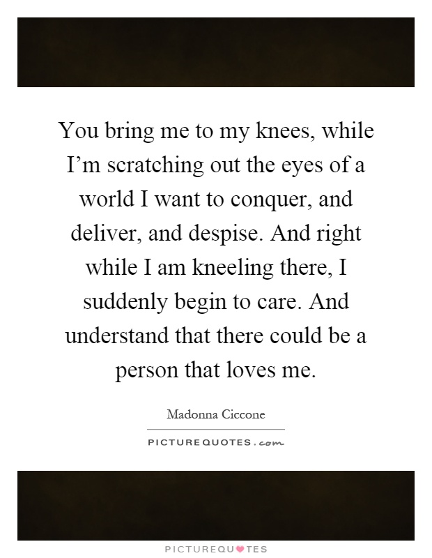 You bring me to my knees, while I'm scratching out the eyes of a world I want to conquer, and deliver, and despise. And right while I am kneeling there, I suddenly begin to care. And understand that there could be a person that loves me Picture Quote #1