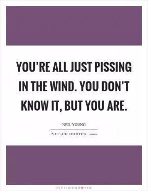 You’re all just pissing in the wind. You don’t know it, but you are Picture Quote #1