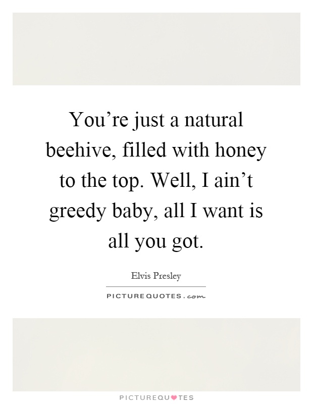 You're just a natural beehive, filled with honey to the top. Well, I ain't greedy baby, all I want is all you got Picture Quote #1
