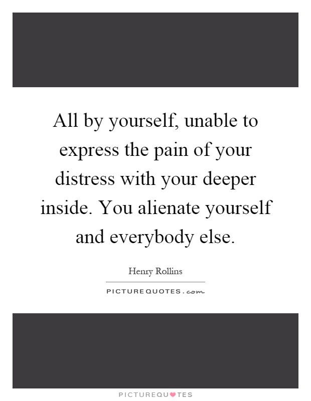 All by yourself, unable to express the pain of your distress with your deeper inside. You alienate yourself and everybody else Picture Quote #1