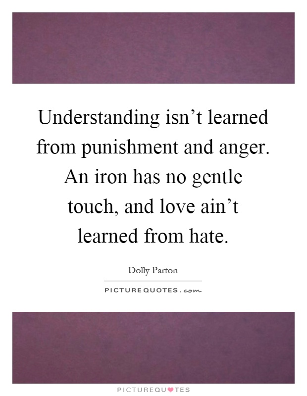Understanding isn't learned from punishment and anger. An iron has no gentle touch, and love ain't learned from hate Picture Quote #1