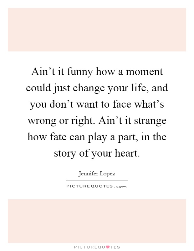 Ain't it funny how a moment could just change your life, and you don't want to face what's wrong or right. Ain't it strange how fate can play a part, in the story of your heart Picture Quote #1