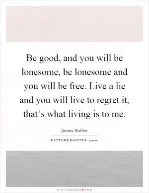 Be good, and you will be lonesome, be lonesome and you will be free. Live a lie and you will live to regret it, that’s what living is to me Picture Quote #1