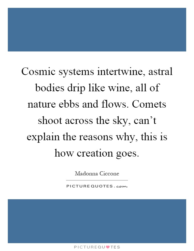 Cosmic systems intertwine, astral bodies drip like wine, all of nature ebbs and flows. Comets shoot across the sky, can't explain the reasons why, this is how creation goes Picture Quote #1