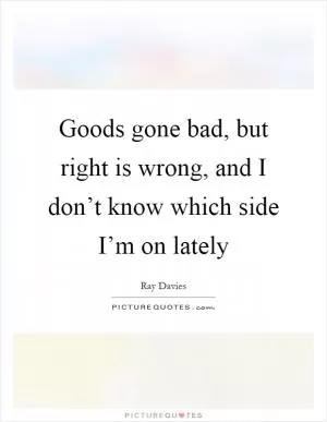 Goods gone bad, but right is wrong, and I don’t know which side I’m on lately Picture Quote #1