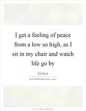 I get a feeling of peace from a low so high, as I sit in my chair and watch life go by Picture Quote #1