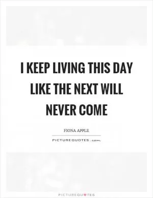 I keep living this day like the next will never come Picture Quote #1