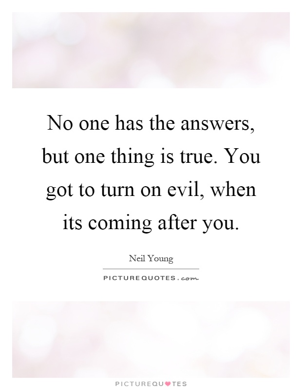No one has the answers, but one thing is true. You got to turn on evil, when its coming after you Picture Quote #1