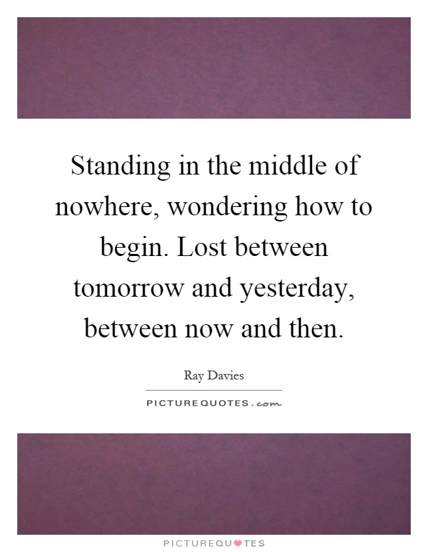 Standing in the middle of nowhere, wondering how to begin. Lost between tomorrow and yesterday, between now and then Picture Quote #1