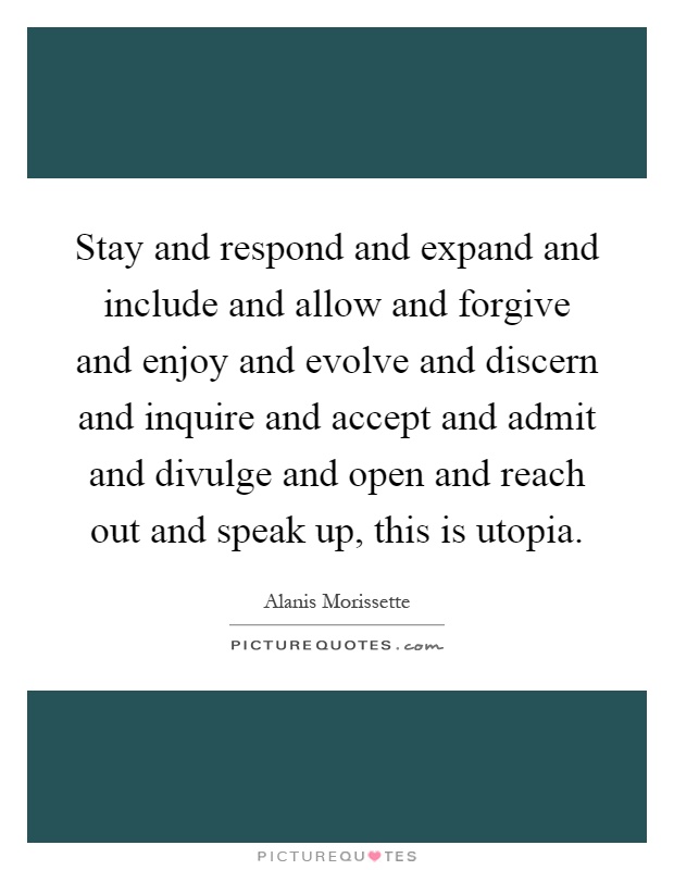 Stay and respond and expand and include and allow and forgive and enjoy and evolve and discern and inquire and accept and admit and divulge and open and reach out and speak up, this is utopia Picture Quote #1