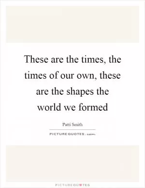These are the times, the times of our own, these are the shapes the world we formed Picture Quote #1