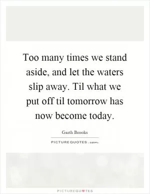Too many times we stand aside, and let the waters slip away. Til what we put off til tomorrow has now become today Picture Quote #1