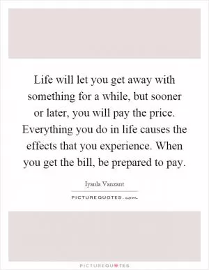 Life will let you get away with something for a while, but sooner or later, you will pay the price. Everything you do in life causes the effects that you experience. When you get the bill, be prepared to pay Picture Quote #1