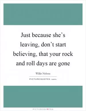 Just because she’s leaving, don’t start believing, that your rock and roll days are gone Picture Quote #1
