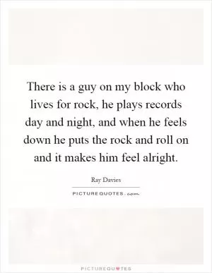 There is a guy on my block who lives for rock, he plays records day and night, and when he feels down he puts the rock and roll on and it makes him feel alright Picture Quote #1