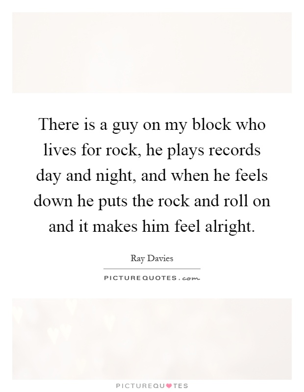 There is a guy on my block who lives for rock, he plays records day and night, and when he feels down he puts the rock and roll on and it makes him feel alright Picture Quote #1