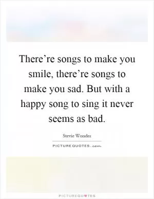 There’re songs to make you smile, there’re songs to make you sad. But with a happy song to sing it never seems as bad Picture Quote #1