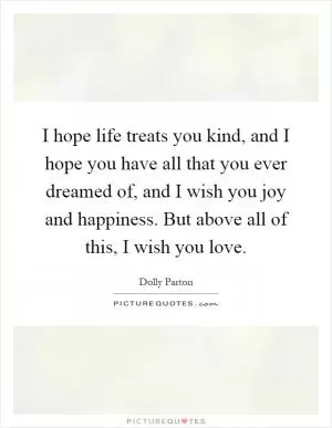 I hope life treats you kind, and I hope you have all that you ever dreamed of, and I wish you joy and happiness. But above all of this, I wish you love Picture Quote #1