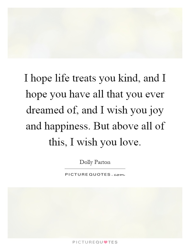 I hope life treats you kind, and I hope you have all that you ever dreamed of, and I wish you joy and happiness. But above all of this, I wish you love Picture Quote #1