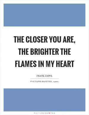 The closer you are, the brighter the flames in my heart Picture Quote #1