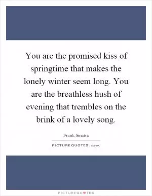 You are the promised kiss of springtime that makes the lonely winter seem long. You are the breathless hush of evening that trembles on the brink of a lovely song Picture Quote #1