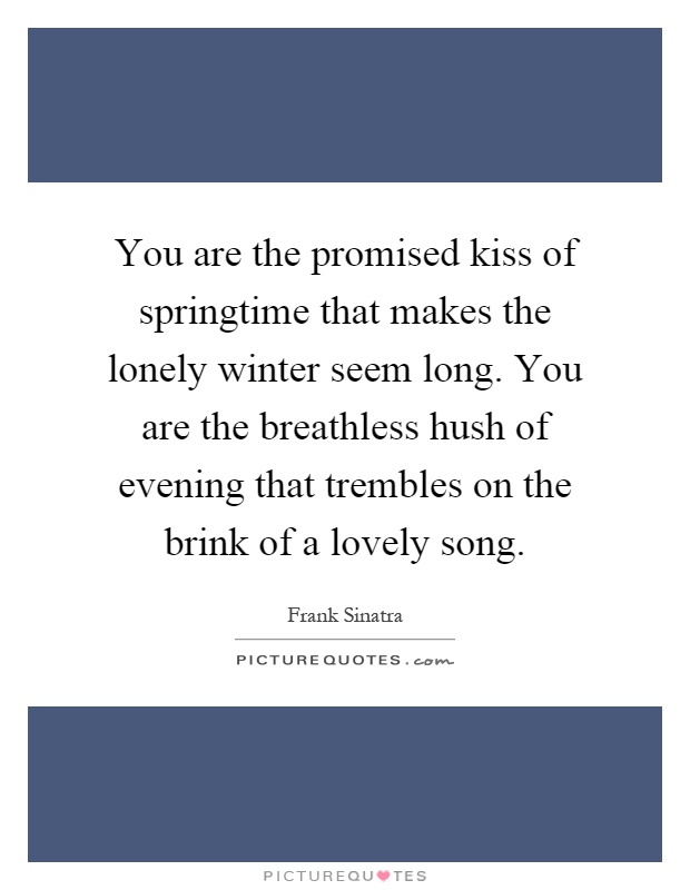 You are the promised kiss of springtime that makes the lonely winter seem long. You are the breathless hush of evening that trembles on the brink of a lovely song Picture Quote #1
