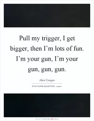 Pull my trigger, I get bigger, then I’m lots of fun. I’m your gun, I’m your gun, gun, gun Picture Quote #1
