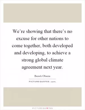 We’re showing that there’s no excuse for other nations to come together, both developed and developing, to achieve a strong global climate agreement next year Picture Quote #1
