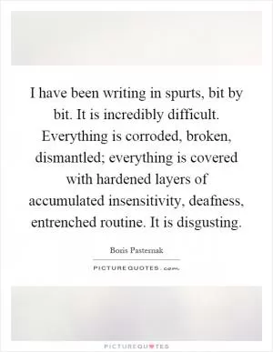 I have been writing in spurts, bit by bit. It is incredibly difficult. Everything is corroded, broken, dismantled; everything is covered with hardened layers of accumulated insensitivity, deafness, entrenched routine. It is disgusting Picture Quote #1