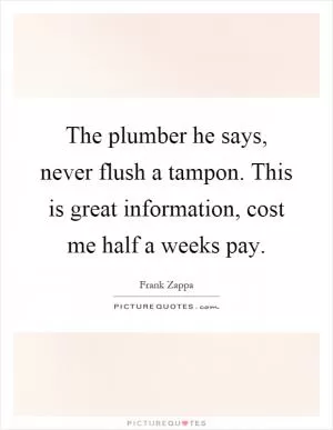 The plumber he says, never flush a tampon. This is great information, cost me half a weeks pay Picture Quote #1