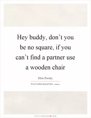 Hey buddy, don’t you be no square, if you can’t find a partner use a wooden chair Picture Quote #1