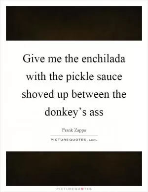 Give me the enchilada with the pickle sauce shoved up between the donkey’s ass Picture Quote #1