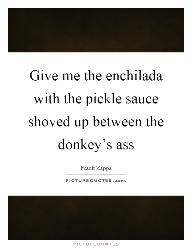 Give me the enchilada with the pickle sauce shoved up between the donkey's ass Picture Quote #1