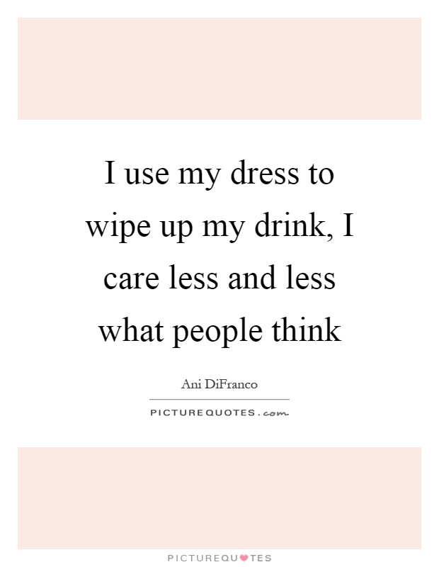 I use my dress to wipe up my drink, I care less and less what people think Picture Quote #1