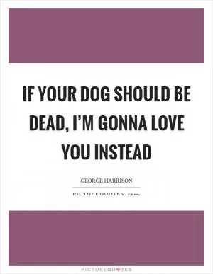 If your dog should be dead, I’m gonna love you instead Picture Quote #1