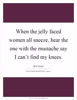 When the jelly faced women all sneeze, hear the one with the mustache say I can’t find my knees Picture Quote #1