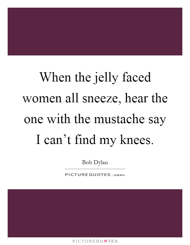 When the jelly faced women all sneeze, hear the one with the mustache say I can't find my knees Picture Quote #1